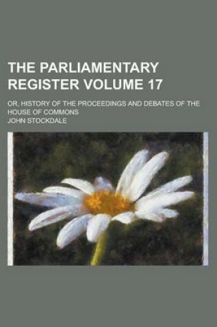 Cover of The Parliamentary Register; Or, History of the Proceedings and Debates of the House of Commons Volume 17