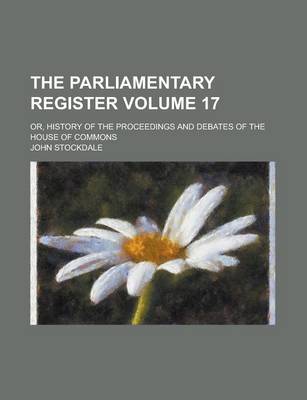 Book cover for The Parliamentary Register; Or, History of the Proceedings and Debates of the House of Commons Volume 17