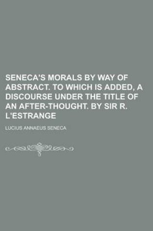 Cover of Seneca's Morals by Way of Abstract. to Which Is Added, a Discourse Under the Title of an After-Thought. by Sir R. L'Estrange