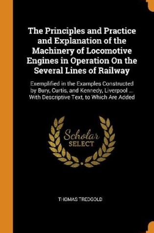 Cover of The Principles and Practice and Explanation of the Machinery of Locomotive Engines in Operation on the Several Lines of Railway