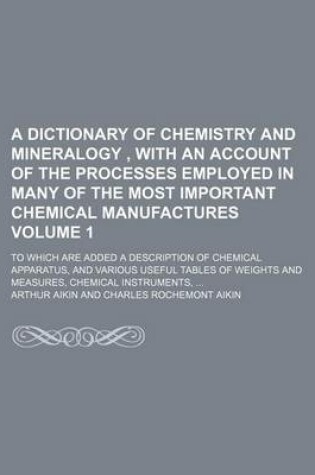 Cover of A Dictionary of Chemistry and Mineralogy, with an Account of the Processes Employed in Many of the Most Important Chemical Manufactures Volume 1; To Which Are Added a Description of Chemical Apparatus, and Various Useful Tables of Weights and Measures, Chemi