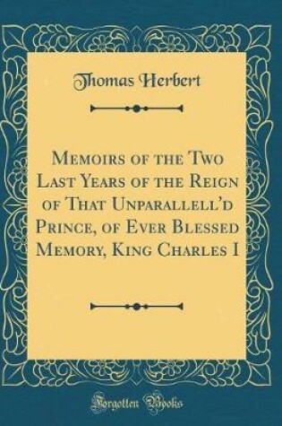 Cover of Memoirs of the Two Last Years of the Reign of That Unparallell'd Prince, of Ever Blessed Memory, King Charles I (Classic Reprint)