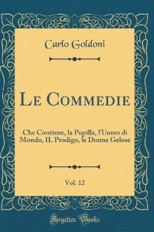 Cover of Le Commedie, Vol. 12: Che Contiene, la Pupilla, l'Uomo di Mondo, IL Prodigo, le Donne Gelose (Classic Reprint)