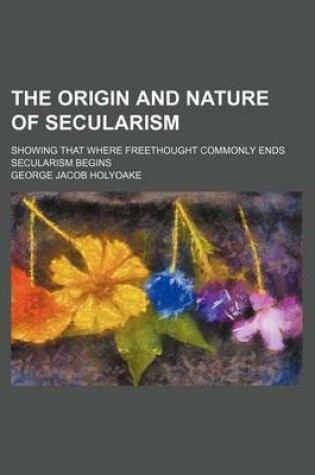 Cover of The Origin and Nature of Secularism; Showing That Where Freethought Commonly Ends Secularism Begins