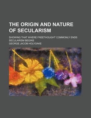 Book cover for The Origin and Nature of Secularism; Showing That Where Freethought Commonly Ends Secularism Begins