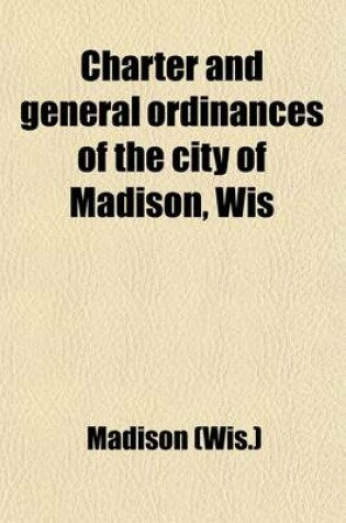 Cover of Charter and General Ordinances of the City of Madison, Wis; Together with the Rules of Order of the Common Council and a Complete List of the Officers of the City from 1856 to 1904