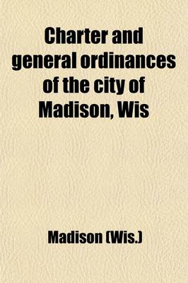 Book cover for Charter and General Ordinances of the City of Madison, Wis; Together with the Rules of Order of the Common Council and a Complete List of the Officers of the City from 1856 to 1904