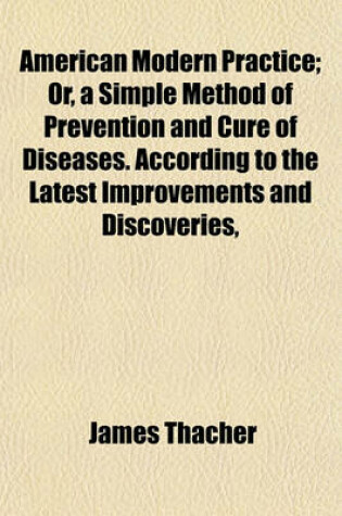 Cover of American Modern Practice; Or, a Simple Method of Prevention and Cure of Diseases. According to the Latest Improvements and Discoveries, Comprising a Practical System Adapted to the Use of Medical Practitioners of the United States. to Which Is Added, an a