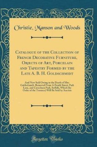 Cover of Catalogue of the Collection of French Decorative Furniture, Objects of Art, Porcelain and Tapestry Formed by the Late A. B. H. Goldschmidt: And Now Sold Owing to the Death of Mrs. Goldschmidt, Removed From 14 South Street, Park Lane, and Cavenham Park, Su