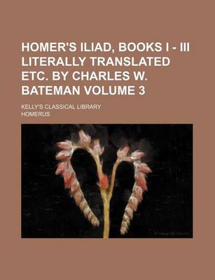 Book cover for Homer's Iliad, Books I - III Literally Translated Etc. by Charles W. Bateman Volume 3; Kelly's Classical Library