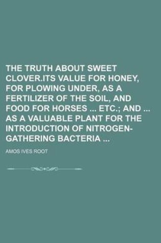 Cover of The Truth about Sweet Clover.Its Value for Honey, for Plowing Under, as a Fertilizer of the Soil, and Food for Horses Etc.; And as a Valuable Plant for the Introduction of Nitrogen-Gathering Bacteria