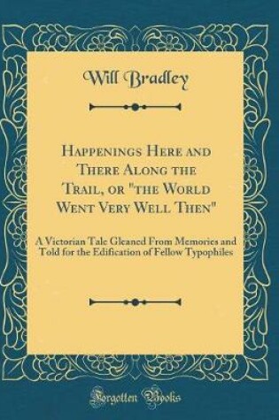 Cover of Happenings Here and There Along the Trail, or "the World Went Very Well Then": A Victorian Tale Gleaned From Memories and Told for the Edification of Fellow Typophiles (Classic Reprint)