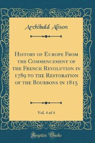 Cover of History of Europe from the Commencement of the French Revolution in 1789 to the Restoration of the Bourbons in 1815, Vol. 4 of 4 (Classic Reprint)