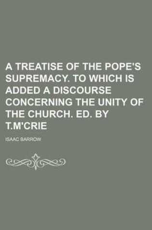 Cover of A Treatise of the Pope's Supremacy. to Which Is Added a Discourse Concerning the Unity of the Church. Ed. by T.M'Crie