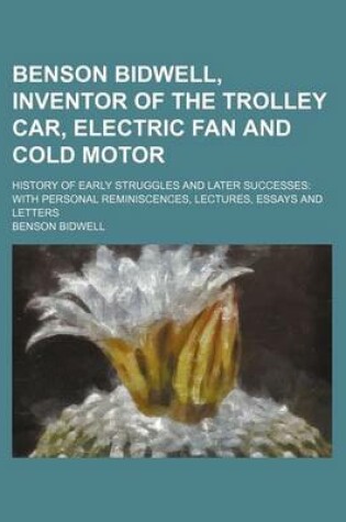 Cover of Benson Bidwell, Inventor of the Trolley Car, Electric Fan and Cold Motor; History of Early Struggles and Later Successes with Personal Reminiscences, Lectures, Essays and Letters