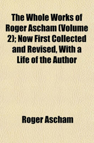 Cover of The Whole Works of Roger Ascham (Volume 2); Now First Collected and Revised, with a Life of the Author