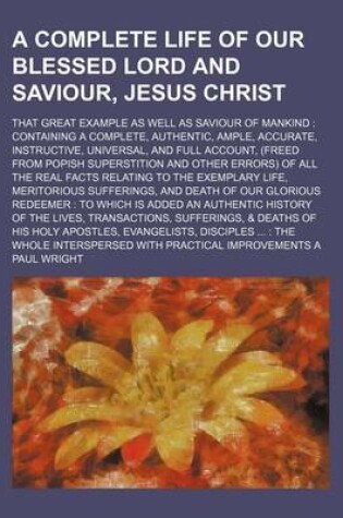 Cover of A Complete Life of Our Blessed Lord and Saviour, Jesus Christ; That Great Example as Well as Saviour of Mankind Containing a Complete, Authentic, Ample, Accurate, Instructive, Universal, and Full Account, (Freed from Popish Superstition