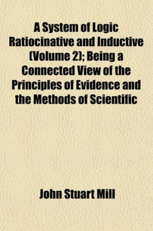 Cover of A System of Logic Ratiocinative and Inductive (Volume 2); Being a Connected View of the Principles of Evidence and the Methods of Scientific