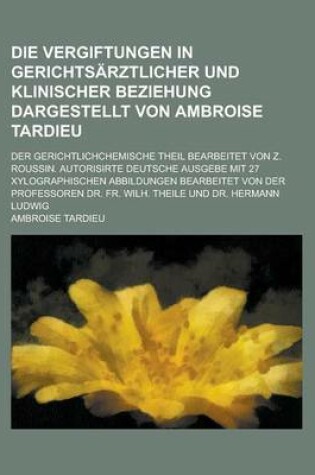 Cover of Die Vergiftungen in Gerichtsarztlicher Und Klinischer Beziehung Dargestellt Von Ambroise Tardieu; Der Gerichtlichchemische Theil Bearbeitet Von Z. Roussin. Autorisirte Deutsche Ausgebe Mit 27 Xylographischen Abbildungen Bearbeitet Von Der