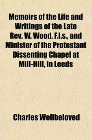 Cover of Memoirs of the Life and Writings of the Late REV. W. Wood, F.L.S., and Minister of the Protestant Dissenting Chapel at Mill-Hill, in Leeds; To Which Are Subjoined, an Address, Delivered at His Interment, on Tuesday, April 5 and a Sermon,