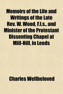 Book cover for Memoirs of the Life and Writings of the Late REV. W. Wood, F.L.S., and Minister of the Protestant Dissenting Chapel at Mill-Hill, in Leeds; To Which Are Subjoined, an Address, Delivered at His Interment, on Tuesday, April 5 and a Sermon,