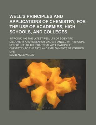 Book cover for Well's Principles and Applications of Chemistry, for the Use of Academies, High Schools, and Colleges; Introducing the Latest Results of Scientific Discovery and Research, and Arranged with Special Reference to the Practical Application of Chemistry to Th