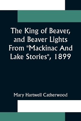 Book cover for The King Of Beaver, and Beaver Lights From "Mackinac And Lake Stories", 1899