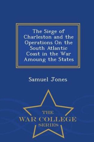 Cover of The Siege of Charleston and the Operations on the South Atlantic Coast in the War Amoung the States - War College Series