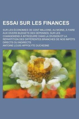 Cover of Essai Sur Les Finances; Sur Les Economies de Cent Millions, Au Moins, a Faire Aux Divers Budgets Des Depenses; Sur Les Changemens a Introduire Dans La Division Et La Repartition Des Differentes Branches de Nos Impots Directs Ou