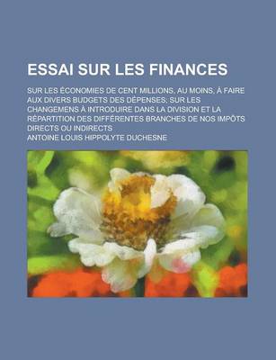 Book cover for Essai Sur Les Finances; Sur Les Economies de Cent Millions, Au Moins, a Faire Aux Divers Budgets Des Depenses; Sur Les Changemens a Introduire Dans La Division Et La Repartition Des Differentes Branches de Nos Impots Directs Ou