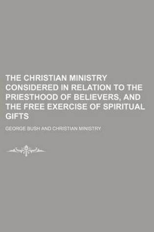 Cover of The Christian Ministry Considered in Relation to the Priesthood of Believers, and the Free Exercise of Spiritual Gifts