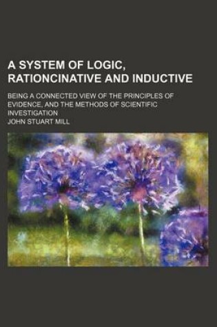 Cover of A System of Logic, Rationcinative and Inductive; Being a Connected View of the Principles of Evidence, and the Methods of Scientific Investigation