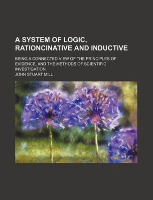 Book cover for A System of Logic, Rationcinative and Inductive; Being a Connected View of the Principles of Evidence, and the Methods of Scientific Investigation