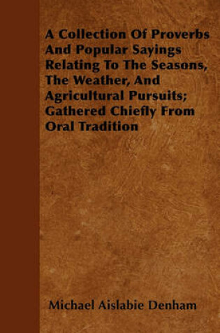 Cover of A Collection Of Proverbs And Popular Sayings Relating To The Seasons, The Weather, And Agricultural Pursuits; Gathered Chiefly From Oral Tradition