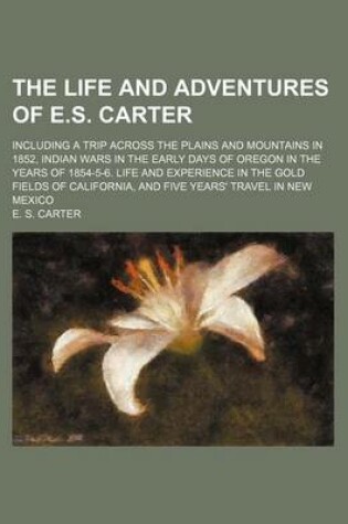 Cover of The Life and Adventures of E.S. Carter; Including a Trip Across the Plains and Mountains in 1852, Indian Wars in the Early Days of Oregon in the Years of 1854-5-6. Life and Experience in the Gold Fields of California, and Five Years' Travel in New Mexico