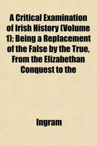 Cover of A Critical Examination of Irish History (Volume 1); Being a Replacement of the False by the True, from the Elizabethan Conquest to the