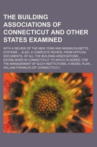 Cover of The Building Associations of Connecticut and Other States Examined; With a Review of the New York and Massachusetts Systems ... Also, a Complete Review, from Official Documents, of All the Building Associations ... Established in Connecticut. to Which Is Added