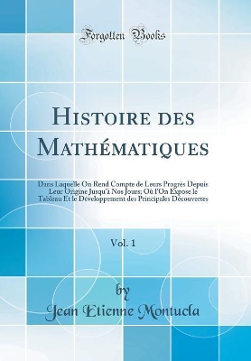 Book cover for Histoire des Mathématiques, Vol. 1: Dans Laquelle On Rend Compte de Leurs Progrès Depuis Leur Origine Jusqu'à Nos Jours; Où l'On Expose le Tableau Et le Développement des Principales Découvertes (Classic Reprint)