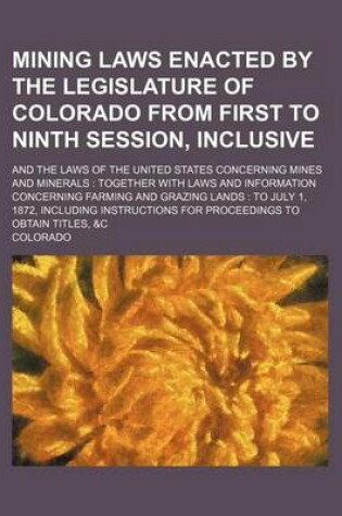 Cover of Mining Laws Enacted by the Legislature of Colorado from First to Ninth Session, Inclusive; And the Laws of the United States Concerning Mines and Minerals Together with Laws and Information Concerning Farming and Grazing Lands to July 1, 1872, Including In