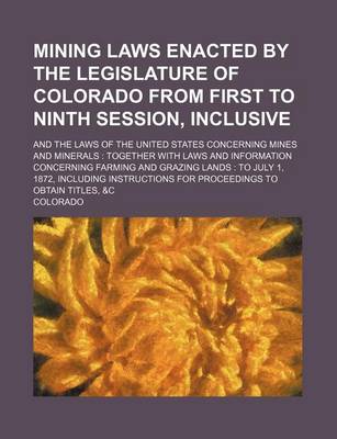 Book cover for Mining Laws Enacted by the Legislature of Colorado from First to Ninth Session, Inclusive; And the Laws of the United States Concerning Mines and Minerals Together with Laws and Information Concerning Farming and Grazing Lands to July 1, 1872, Including In