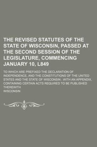 Cover of The Revised Statutes of the State of Wisconsin, Passed at the Second Session of the Legislature, Commencing January 10, L849; To Which Are Prefixed the Declaration of Independence, and the Constitutions of the United States and the State of Wisconsin