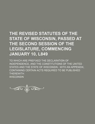 Book cover for The Revised Statutes of the State of Wisconsin, Passed at the Second Session of the Legislature, Commencing January 10, L849; To Which Are Prefixed the Declaration of Independence, and the Constitutions of the United States and the State of Wisconsin