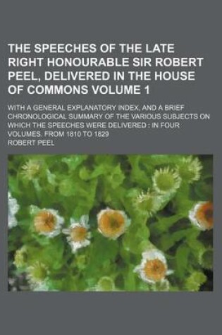 Cover of The Speeches of the Late Right Honourable Sir Robert Peel, Delivered in the House of Commons Volume 1; With a General Explanatory Index, and a Brief Chronological Summary of the Various Subjects on Which the Speeches Were Delivered in Four Volumes. from