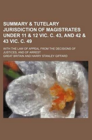 Cover of Summary & Tutelary Jurisdiction of Magistrates Under 11 & 12 Vic. C. 43, and 42 & 43 Vic. C. 49; With the Law of Appeal from the Decisions of Justices, and of Arrest