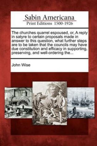 Cover of The Churches Quarrel Espoused, Or, a Reply in Satyre to Certain Proposals Made in Answer to This Question, What Further Steps Are to Be Taken That the Councils May Have Due Constitution and Efficacy in Supporting, Preserving, and Well-Ordering The...