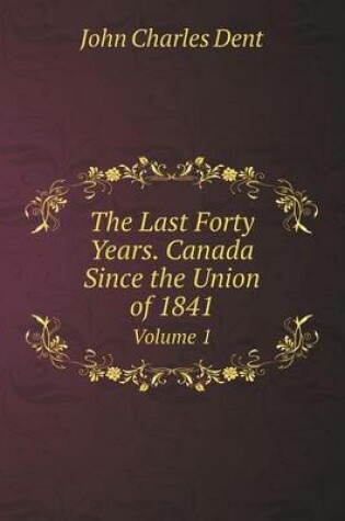 Cover of The Last Forty Years. Canada Since the Union of 1841 Volume 1