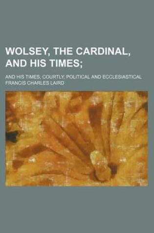 Cover of Wolsey, the Cardinal, and His Times; And His Times, Courtly, Political and Ecclesiastical