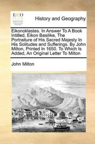 Cover of Eikonoklastes. in Answer to a Book Intitled, Eikon Basilike, the Portraiture of His Sacred Majesty in His Solitudes and Sufferings. by John Milton, Printed in 1650. to Which Is Added, an Original Letter to Milton