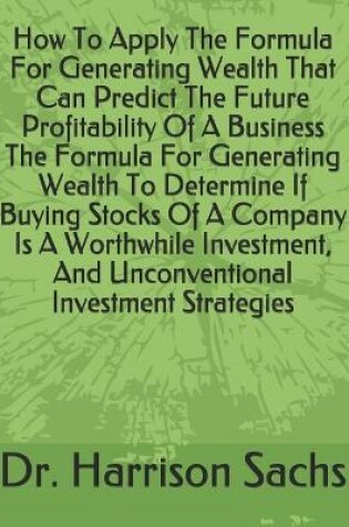 Cover of How To Apply The Formula For Generating Wealth That Can Predict The Future Profitability Of A Business The Formula For Generating Wealth To Determine If Buying Stocks Of A Company Is A Worthwhile Investment, And Unconventional Investment Strategies