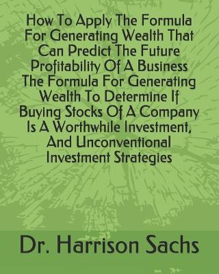 Book cover for How To Apply The Formula For Generating Wealth That Can Predict The Future Profitability Of A Business The Formula For Generating Wealth To Determine If Buying Stocks Of A Company Is A Worthwhile Investment, And Unconventional Investment Strategies